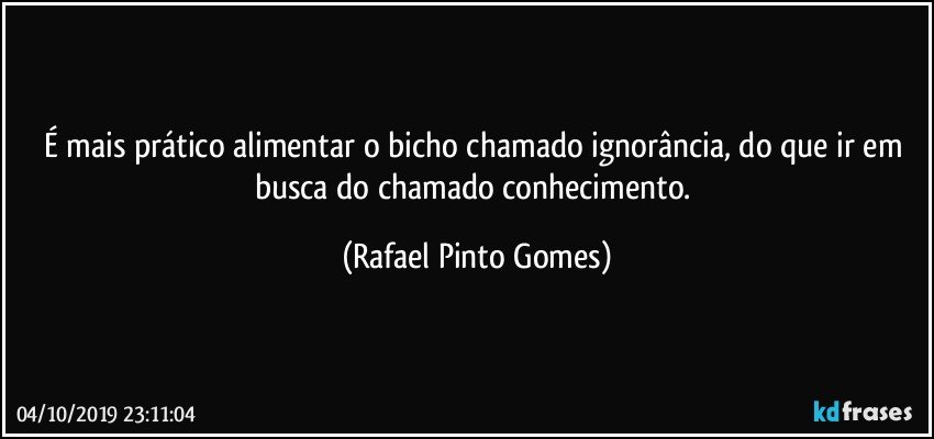 É mais prático alimentar o bicho chamado ignorância, do que ir em busca do chamado conhecimento. (Rafael Pinto Gomes)