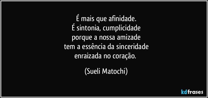 É mais que afinidade.
É sintonia, cumplicidade
porque a nossa amizade
tem a essência da sinceridade
enraizada no coração. (Sueli Matochi)