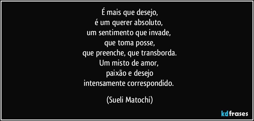 É mais que desejo,
é um querer absoluto, 
um sentimento que invade, 
que toma posse,
que preenche, que transborda.
Um misto de amor, 
paixão e desejo
intensamente correspondido. (Sueli Matochi)