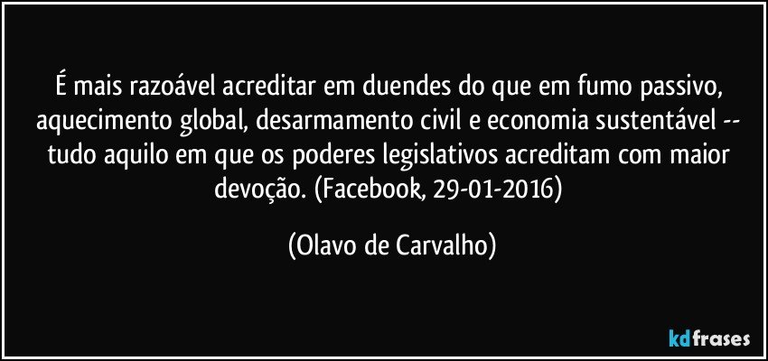 É mais razoável acreditar em duendes do que em fumo passivo, aquecimento global, desarmamento civil e economia sustentável -- tudo aquilo em que os poderes legislativos acreditam com maior devoção. (Facebook, 29-01-2016) (Olavo de Carvalho)