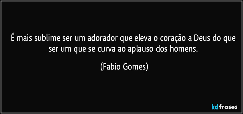 É mais sublime ser um adorador que eleva o coração a Deus do que ser um que se curva ao aplauso dos homens. (Fabio Gomes)