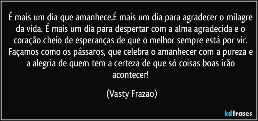 É mais um dia que amanhece.É mais um dia para agradecer o milagre da vida. É mais um dia para despertar com a alma agradecida e o coração cheio de esperanças de que o melhor sempre está por vir. Façamos como os pássaros, que celebra o amanhecer com a pureza e a alegria de quem tem a certeza de que só coisas boas irão acontecer! (Vasty Frazao)