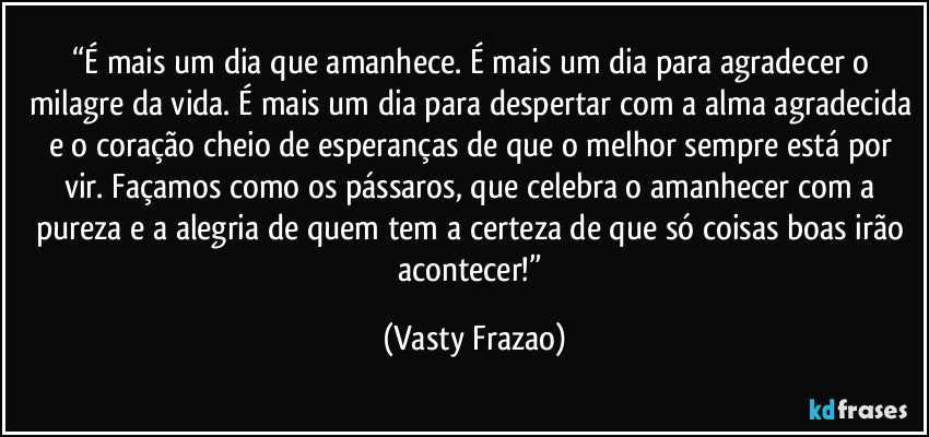 “É mais um dia que amanhece. É mais um dia para agradecer o milagre da vida. É mais um dia para despertar com a alma agradecida e o coração cheio de esperanças de que o melhor sempre está por vir. Façamos como os pássaros, que celebra o amanhecer com a pureza e a alegria de quem tem a certeza de que só coisas boas irão acontecer!” (Vasty Frazao)