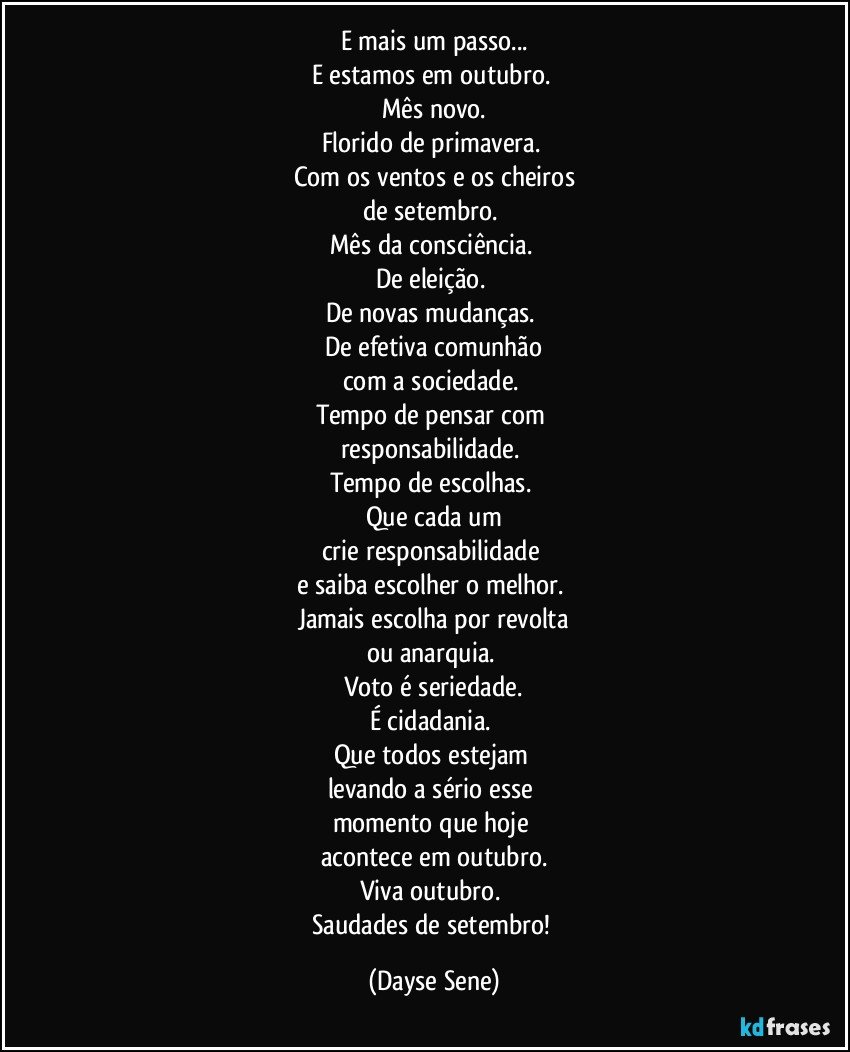 E mais um passo...
E estamos em outubro. 
Mês novo.
Florido de primavera. 
Com os ventos e os cheiros
de setembro. 
Mês da consciência. 
De eleição. 
De novas mudanças. 
De efetiva comunhão
com a sociedade. 
Tempo de pensar com 
responsabilidade. 
Tempo de escolhas. 
Que cada um
crie responsabilidade 
e saiba escolher o melhor. 
Jamais escolha por revolta
ou anarquia. 
Voto é seriedade.
É cidadania. 
Que todos estejam 
levando a sério esse 
momento que hoje 
acontece em outubro.
Viva outubro. 
Saudades de setembro! (Dayse Sene)