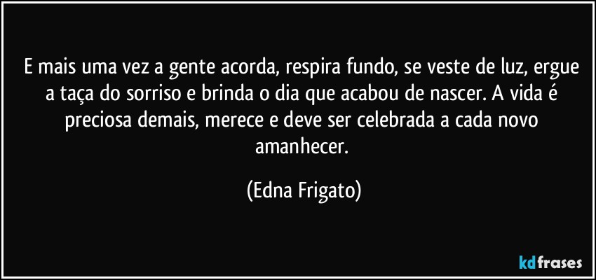 E mais uma vez a gente acorda, respira fundo, se veste de luz, ergue a taça do sorriso e brinda o dia que acabou de nascer. A vida é preciosa demais, merece e deve ser celebrada a cada novo amanhecer. (Edna Frigato)