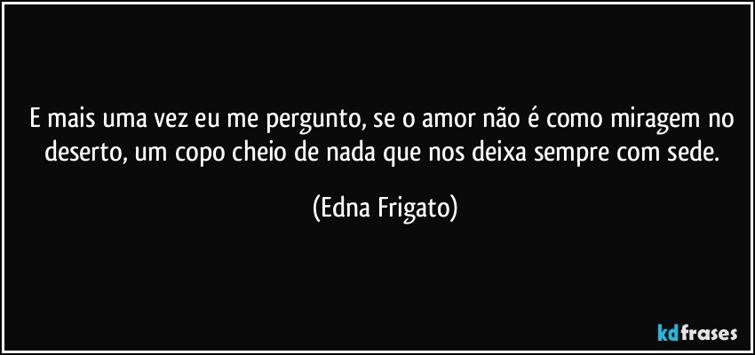 E mais uma vez eu me pergunto, se o amor não é como miragem no deserto, um copo cheio de nada que nos deixa sempre com sede. (Edna Frigato)