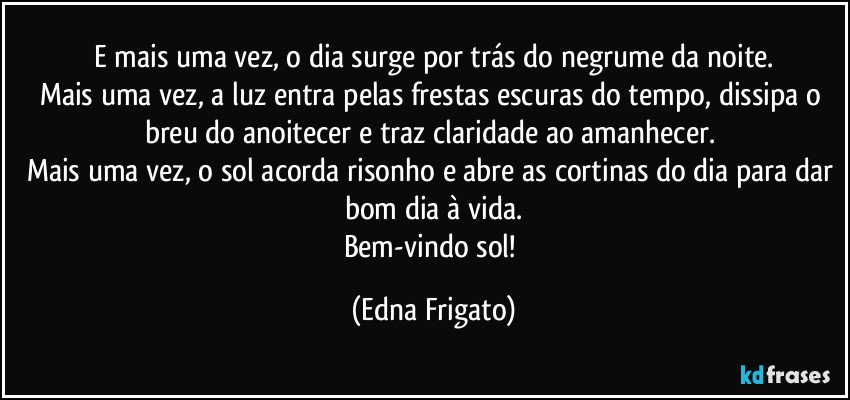 E mais uma vez, o dia surge por trás do negrume da noite.
Mais uma vez, a luz entra pelas frestas escuras do tempo, dissipa o breu do anoitecer e traz claridade ao amanhecer. 
Mais uma vez, o sol acorda risonho e abre as cortinas do dia para dar bom dia à vida.
Bem-vindo sol! (Edna Frigato)