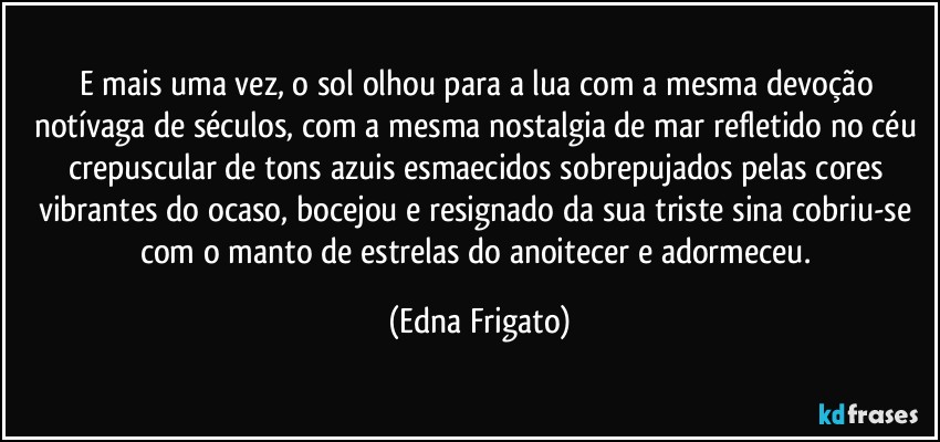E mais uma vez, o sol olhou para a lua com a mesma devoção notívaga de séculos, com a mesma nostalgia de mar refletido no céu crepuscular de tons azuis esmaecidos sobrepujados pelas cores vibrantes do ocaso, bocejou e resignado da sua triste sina cobriu-se com o manto de estrelas do anoitecer e adormeceu. (Edna Frigato)