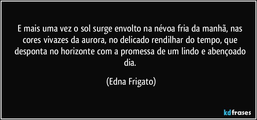 E mais uma vez o sol surge envolto na névoa fria da manhã, nas cores vivazes da aurora, no delicado rendilhar do tempo, que desponta no horizonte com a promessa de um lindo e abençoado dia. (Edna Frigato)