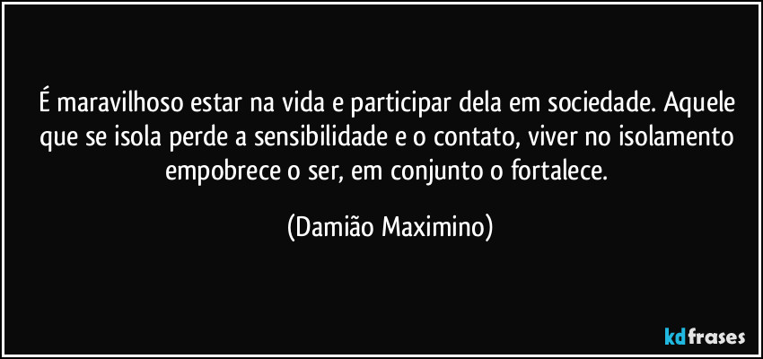 É maravilhoso estar na vida e participar dela em sociedade. Aquele que se isola perde a sensibilidade e o contato, viver no isolamento empobrece o ser, em conjunto o fortalece. (Damião Maximino)