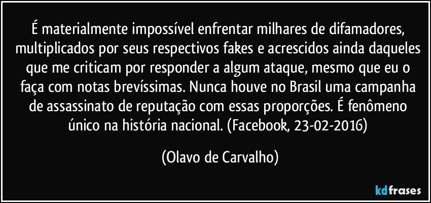 É materialmente impossível enfrentar milhares de difamadores, multiplicados por seus respectivos fakes e acrescidos ainda daqueles que me criticam por responder a algum ataque, mesmo que eu o faça com notas brevíssimas. Nunca houve no Brasil uma campanha de assassinato de reputação com essas proporções. É fenômeno único na história nacional. (Facebook, 23-02-2016) (Olavo de Carvalho)