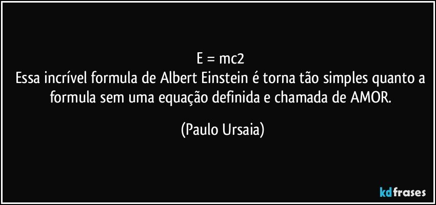 E = mc2 
Essa incrível formula de Albert Einstein é torna tão simples quanto a formula sem uma equação definida e chamada de AMOR. (Paulo Ursaia)