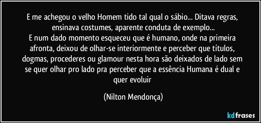 E me achegou o velho Homem tido tal qual o sábio... Ditava regras, ensinava costumes, aparente conduta de exemplo...
E num dado momento esqueceu que é humano, onde na primeira afronta, deixou de olhar-se interiormente e perceber que títulos, dogmas, procederes ou glamour nesta hora são deixados de lado sem se quer olhar pro lado pra perceber que a essência Humana é dual e quer evoluir (Nilton Mendonça)