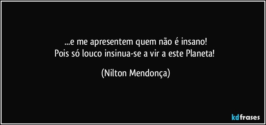 ...e me apresentem quem não é insano!
Pois só louco insinua-se a vir a este Planeta! (Nilton Mendonça)