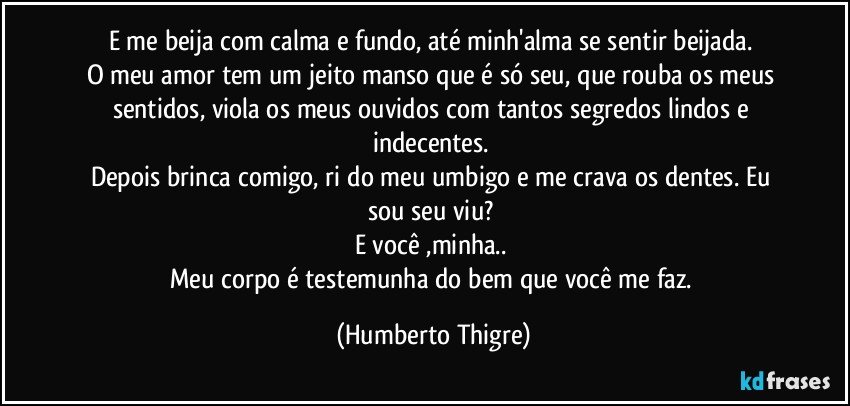 E me beija com calma e fundo, até minh'alma se sentir beijada. 
O meu amor tem um jeito manso que é só seu, que rouba os meus sentidos, viola os meus ouvidos com tantos segredos lindos e indecentes. 
Depois brinca comigo, ri do meu umbigo e me crava os dentes. Eu sou seu viu? 
E você ,minha.. 
Meu corpo é testemunha do bem que você me faz. (Humberto Thigre)