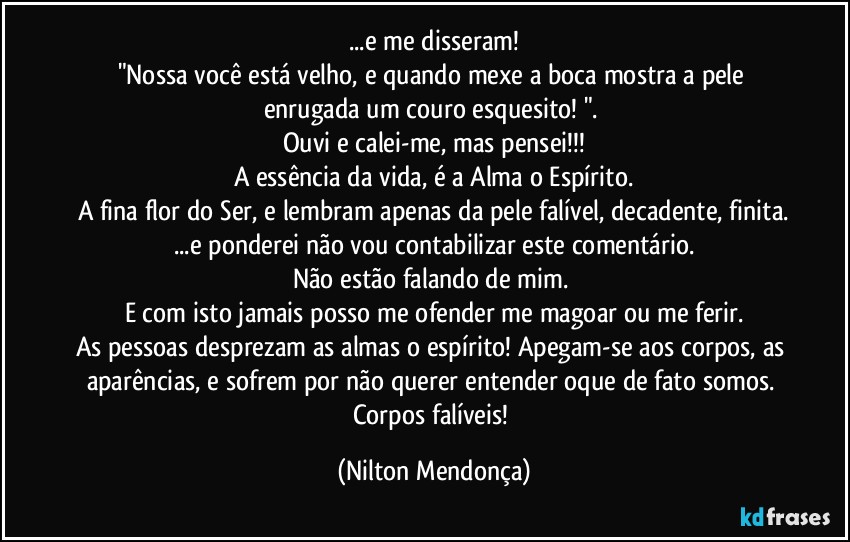 ...e me disseram!
"Nossa você está velho, e quando mexe a boca mostra a pele enrugada um couro esquesito! ". 
Ouvi e calei-me, mas pensei!!!
A essência da vida, é a Alma o Espírito.
A fina flor do Ser, e lembram apenas da pele falível, decadente, finita.
...e ponderei não vou contabilizar este comentário.
Não estão falando de mim. 
E com isto jamais posso me ofender me magoar ou me ferir.
As pessoas desprezam as almas o espírito! Apegam-se aos corpos, as aparências, e sofrem por não querer entender oque de fato somos. Corpos falíveis! (Nilton Mendonça)