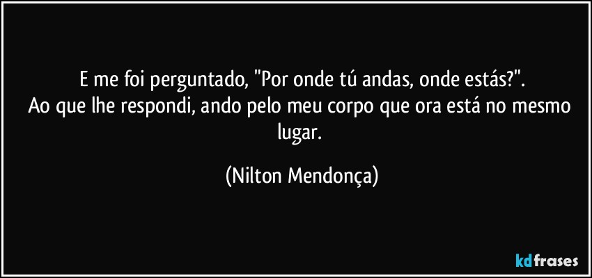 E me foi perguntado, "Por onde tú andas, onde estás?".
Ao que lhe respondi, ando pelo meu corpo que ora está no mesmo lugar. (Nilton Mendonça)