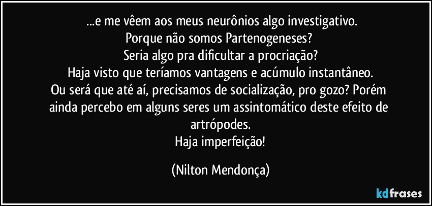 ⁠...e me vêem aos meus neurônios algo investigativo.
Porque não somos Partenogeneses? 
Seria algo pra dificultar a procriação?
Haja visto que teríamos vantagens e acúmulo instantâneo.
Ou será que até aí, precisamos de socialização, pro gozo? Porém ainda percebo em alguns seres um assintomático deste efeito de artrópodes.
 Haja imperfeição! (Nilton Mendonça)