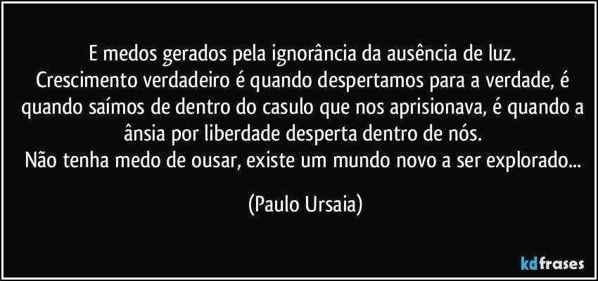 e medos gerados pela ignorância da ausência de luz. 
Crescimento verdadeiro é quando despertamos para a verdade, é quando saímos de dentro do casulo que nos aprisionava, é quando a ânsia por liberdade desperta dentro de nós. 
Não tenha medo de ousar, existe um mundo novo a ser explorado... (Paulo Ursaia)