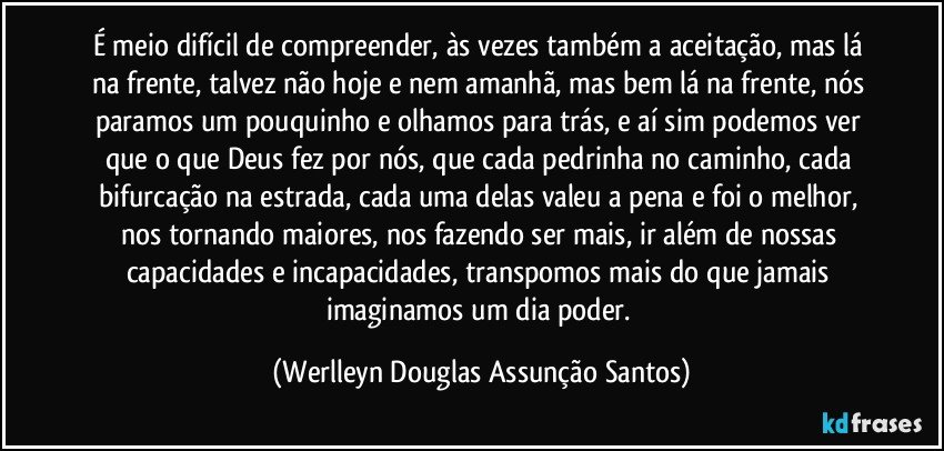 É meio difícil de compreender, às vezes também a aceitação, mas lá na frente, talvez não hoje e nem amanhã, mas bem lá na frente, nós paramos um pouquinho e olhamos para trás, e aí sim podemos ver que o que Deus fez por nós, que cada pedrinha no caminho, cada bifurcação na estrada, cada uma delas valeu a pena e foi o melhor, nos tornando maiores, nos fazendo ser mais, ir além de nossas capacidades e incapacidades, transpomos mais do que jamais imaginamos um dia poder. (Werlleyn Douglas Assunção Santos)