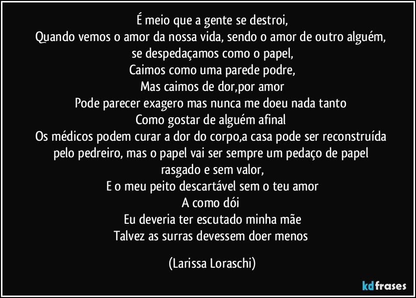 É meio que a gente se destroi,
Quando vemos o amor da nossa vida, sendo o amor de outro alguém, se despedaçamos como o papel,
Caimos como uma parede podre,
Mas caimos de dor,por amor
Pode parecer exagero mas nunca me doeu nada tanto 
Como gostar de alguém afinal 
Os médicos podem curar a dor do corpo,a casa pode ser reconstruída pelo pedreiro, mas o papel vai ser sempre um pedaço de papel rasgado e sem valor,
E o meu peito descartável sem o teu amor
A como dói 
Eu deveria ter escutado minha mãe
Talvez as surras devessem doer menos (Larissa Loraschi)