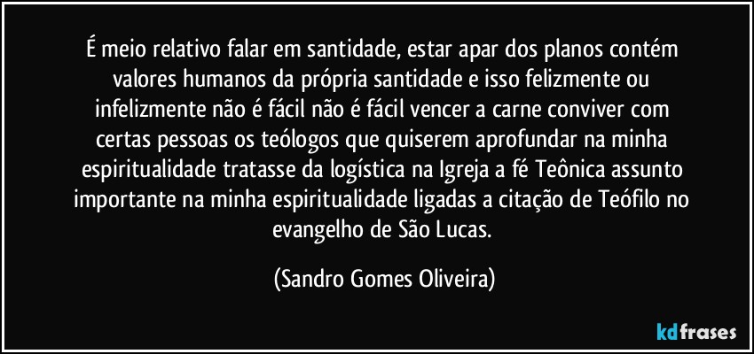 É meio relativo falar em santidade, estar apar dos planos contém valores humanos da própria santidade e isso felizmente ou infelizmente não é fácil não é fácil vencer a carne conviver com certas pessoas os teólogos que quiserem aprofundar na minha espiritualidade tratasse da logística na Igreja a fé Teônica assunto importante na minha espiritualidade ligadas a citação de Teófilo no evangelho de São Lucas. (Sandro Gomes Oliveira)