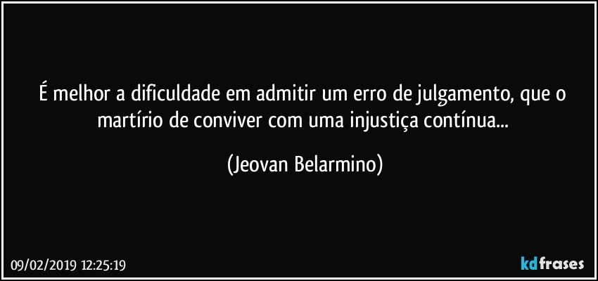 É melhor a dificuldade em admitir um erro de julgamento, que o  martírio de conviver com uma injustiça contínua... (Jeovan Belarmino)