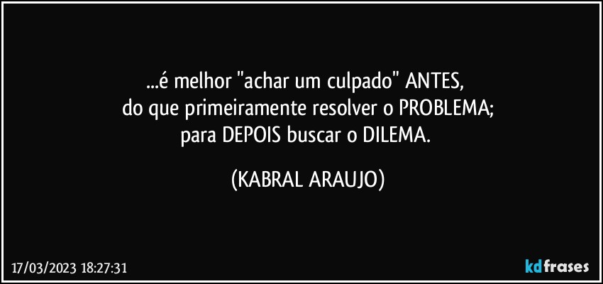 ...é melhor "achar um culpado" ANTES, 
do que primeiramente resolver o PROBLEMA;
para DEPOIS buscar o DILEMA. (KABRAL ARAUJO)