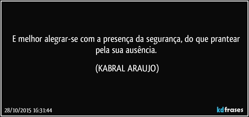 E melhor alegrar-se com a presença da segurança, do que prantear pela sua ausência. (KABRAL ARAUJO)