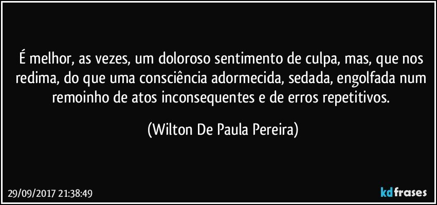É melhor, as vezes, um doloroso sentimento de culpa, mas, que nos redima, do que uma consciência adormecida, sedada, engolfada num remoinho de atos inconsequentes e de erros repetitivos. (Wilton De Paula Pereira)