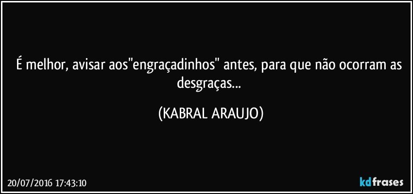 É melhor, avisar aos"engraçadinhos" antes, para que não ocorram as desgraças... (KABRAL ARAUJO)