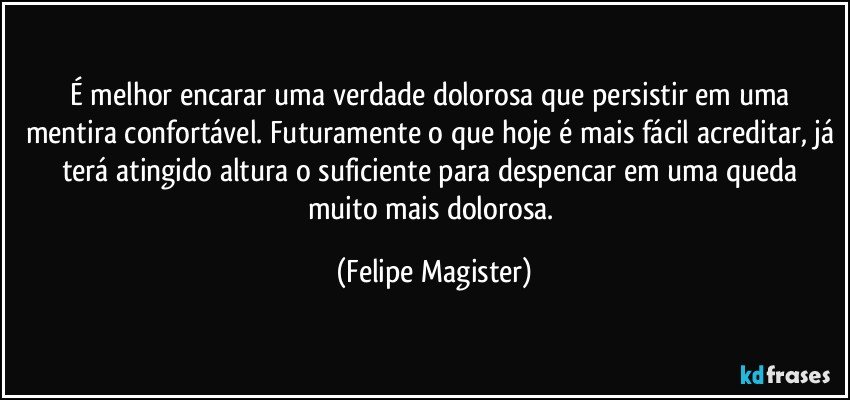 É melhor encarar uma verdade dolorosa que persistir em uma mentira confortável. Futuramente o que hoje é mais fácil acreditar, já terá atingido altura o suficiente para despencar em uma queda muito mais dolorosa. (Felipe Magister)