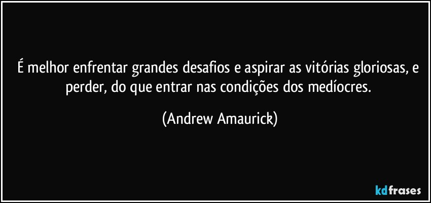 É melhor enfrentar grandes desafios e aspirar as vitórias gloriosas, e perder, do que entrar nas condições dos medíocres. (Andrew Amaurick)