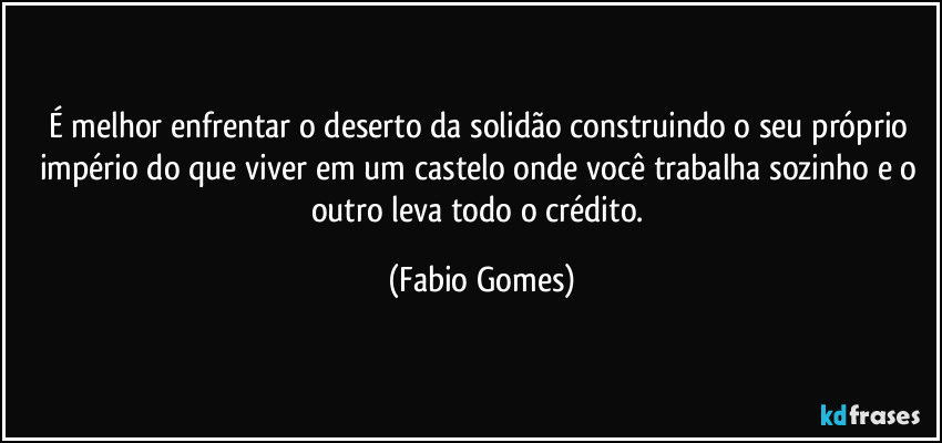 É melhor enfrentar o deserto da solidão construindo o seu próprio império do que viver em um castelo onde você trabalha sozinho e o outro leva todo o crédito. (Fabio Gomes)