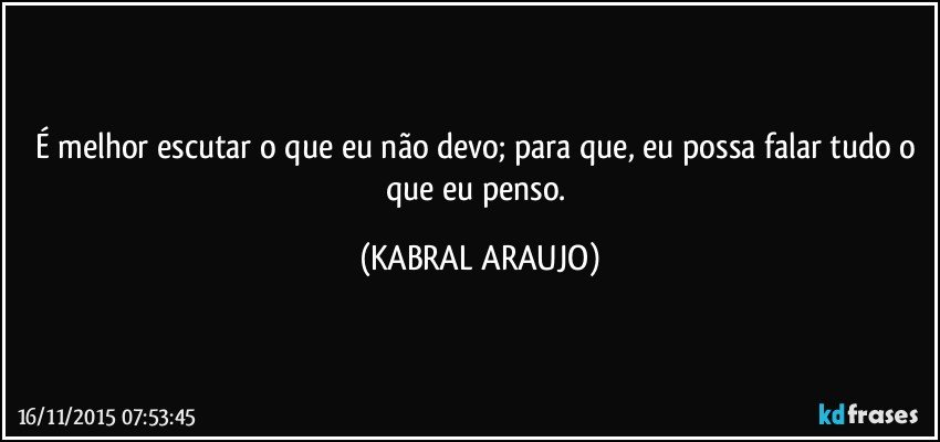 É melhor escutar o que eu não devo; para que, eu possa falar tudo o que eu penso. (KABRAL ARAUJO)