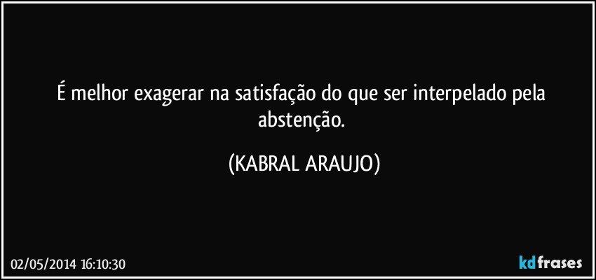 É melhor exagerar na satisfação do que ser interpelado pela abstenção. (KABRAL ARAUJO)