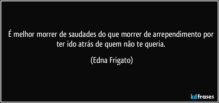 É melhor morrer de saudades do que morrer de arrependimento por ter ido atrás de quem não te queria. (Edna Frigato)