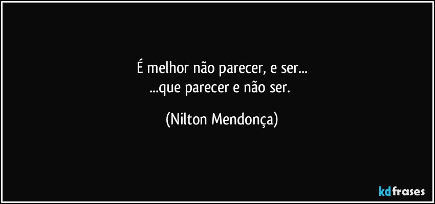 É melhor não parecer, e ser...
...que parecer e não ser. (Nilton Mendonça)