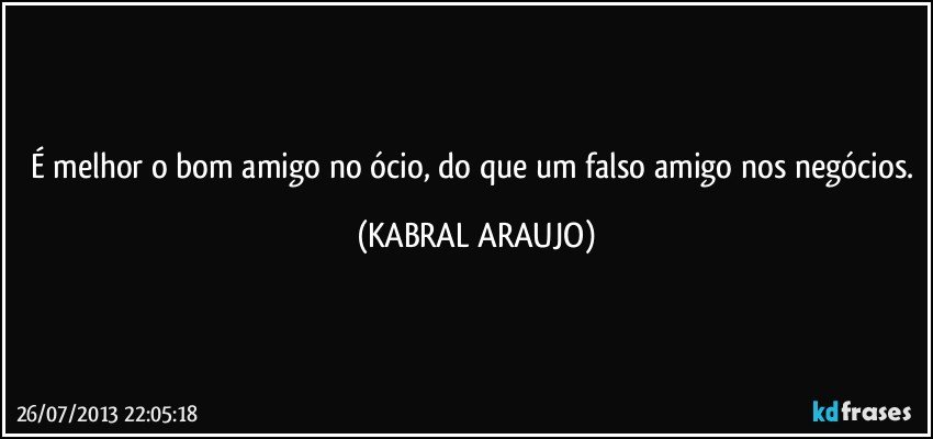 É melhor o bom amigo no ócio, do que um falso amigo nos negócios. (KABRAL ARAUJO)