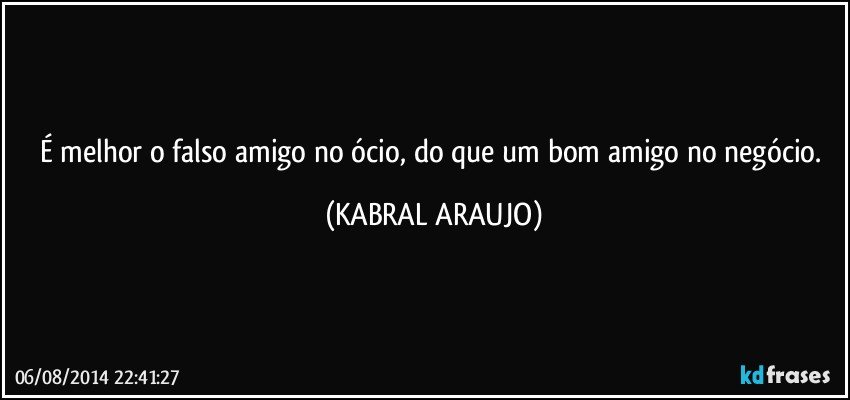 É melhor o falso amigo no ócio, do que um bom amigo no negócio. (KABRAL ARAUJO)