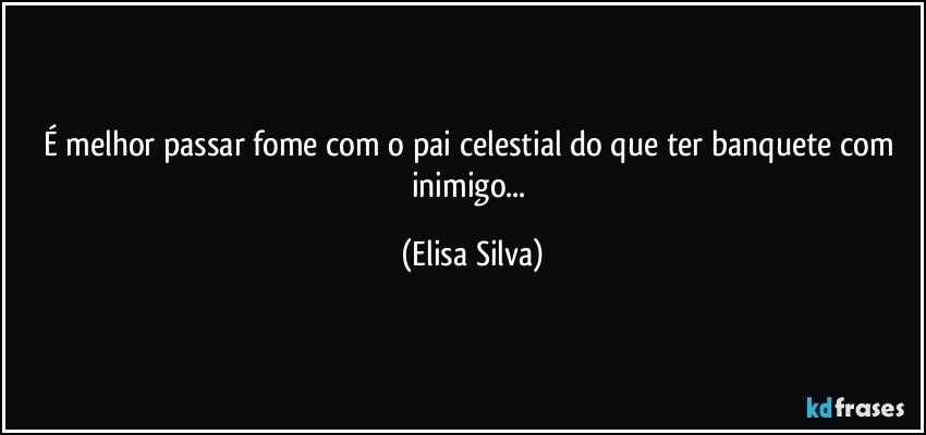 É melhor passar fome com o pai celestial do que ter banquete com inimigo... (Elisa Silva)