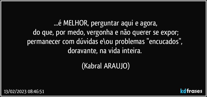 ...é MELHOR, perguntar aqui e agora,
do que, por medo, vergonha e não querer se expor;
permanecer com dúvidas e\ou problemas "encucados", 
doravante, na vida inteira. (KABRAL ARAUJO)