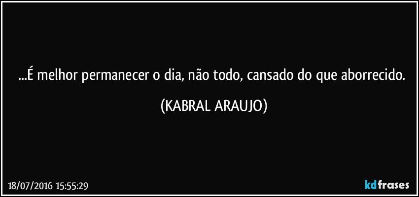 ...É melhor permanecer o dia, não todo, cansado do que aborrecido. (KABRAL ARAUJO)