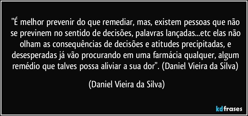 "É melhor prevenir do que remediar, mas, existem pessoas que não se previnem no sentido de decisões, palavras lançadas...etc elas não olham as consequências de decisões e atitudes precipitadas, e desesperadas já vão procurando em uma farmácia qualquer, algum remédio que talves possa aliviar a sua dor". (Daniel Vieira da Silva) (Daniel Vieira da Silva)