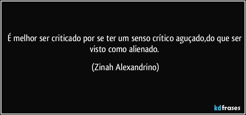 É melhor ser criticado por se ter um senso crítico aguçado,do que ser visto como alienado. (Zinah Alexandrino)