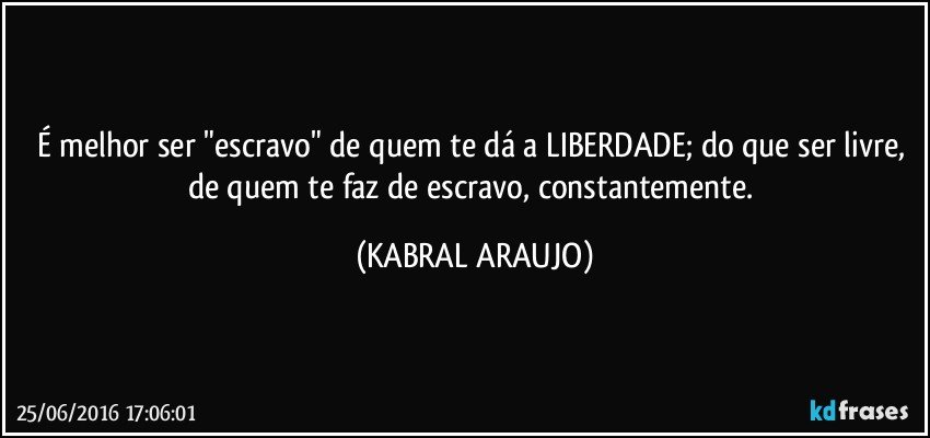 É melhor ser "escravo" de quem te dá a LIBERDADE; do que ser livre, de quem te faz de escravo, constantemente. (KABRAL ARAUJO)
