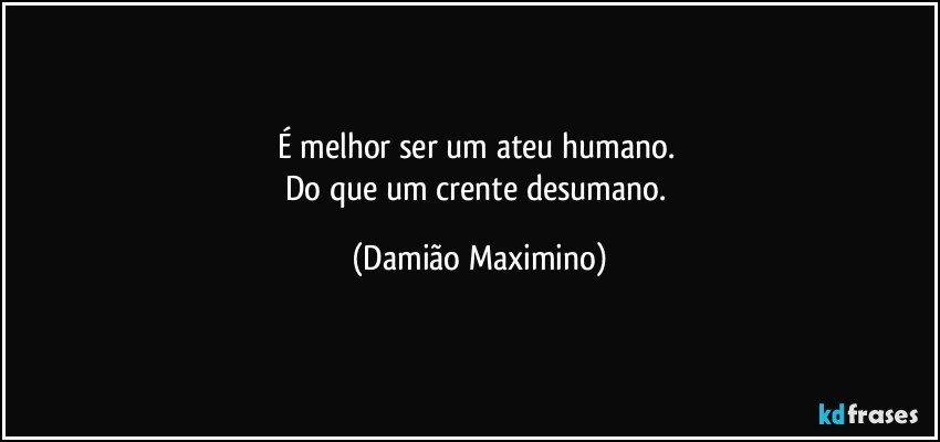 É melhor ser um ateu humano. 
Do que um crente desumano. (Damião Maximino)