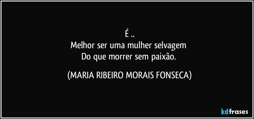 É ..
Melhor ser uma mulher selvagem 
Do que morrer sem paixão. (MARIA RIBEIRO MORAIS FONSECA)