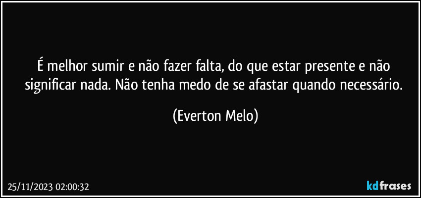 É melhor sumir e não fazer falta, do que estar presente e não significar nada. Não tenha medo de se afastar quando necessário. (Everton Melo)