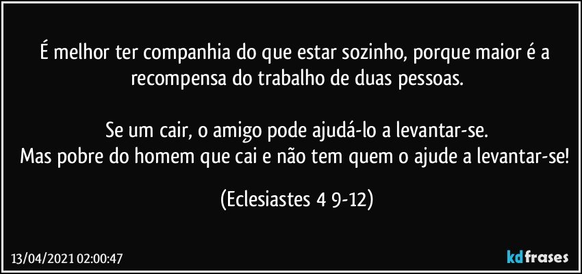 É melhor ter companhia do que estar sozinho, porque maior é a recompensa do trabalho de duas pessoas.

Se um cair, o amigo pode ajudá-lo a levantar-se.
Mas pobre do homem que cai e não tem quem o ajude a levantar-se! (Eclesiastes 4 9-12)